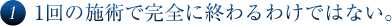 ①1回の施術で完全に終わるわけではない。